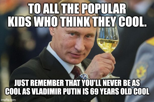Cool Kids in Dnger | TO ALL THE POPULAR KIDS WHO THINK THEY COOL. JUST REMEMBER THAT YOU'LL NEVER BE AS COOL AS VLADIMIR PUTIN IS 69 YEARS OLD COOL | image tagged in putin cheers | made w/ Imgflip meme maker