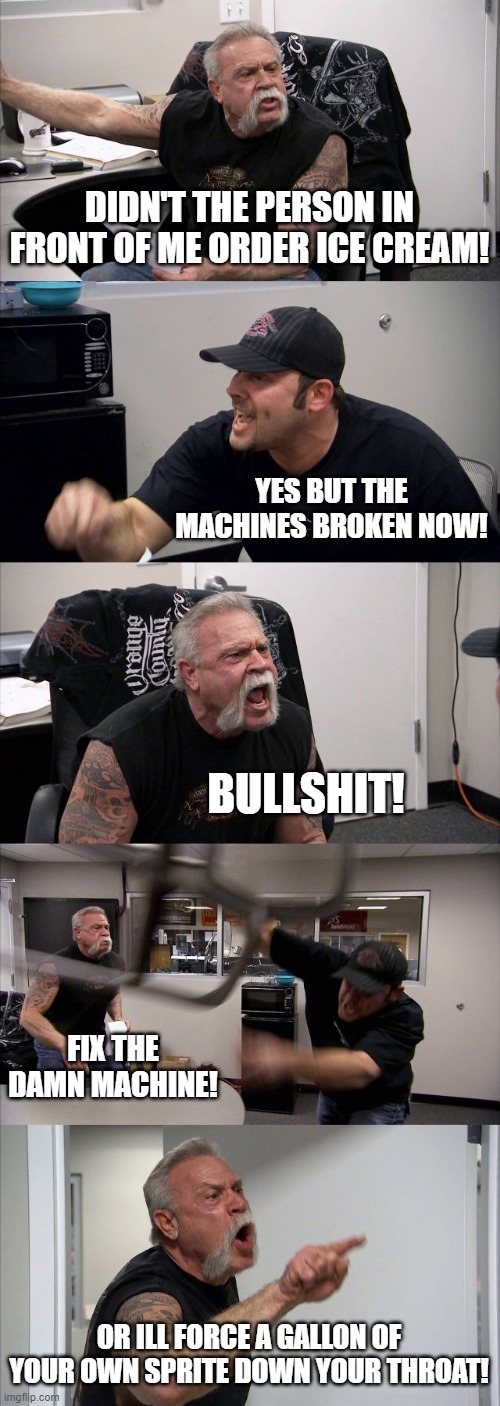 Mcdonalds be like | DIDN'T THE PERSON IN FRONT OF ME ORDER ICE CREAM! YES BUT THE MACHINES BROKEN NOW! BULLSHIT! FIX THE DAMN MACHINE! OR ILL FORCE A GALLON OF YOUR OWN SPRITE DOWN YOUR THROAT! | image tagged in memes,american chopper argument | made w/ Imgflip meme maker