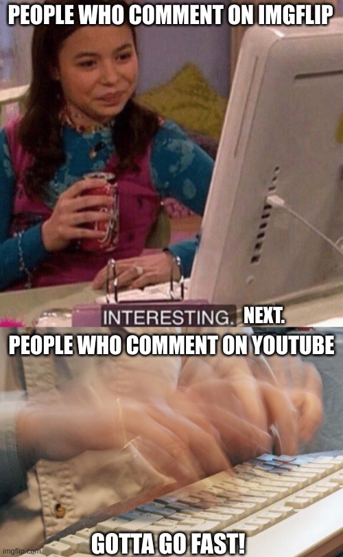 This is pretty true. (I know there are people who comment on imgflip, but that amount is way less compared to YouTube) |  PEOPLE WHO COMMENT ON IMGFLIP; NEXT. PEOPLE WHO COMMENT ON YOUTUBE; GOTTA GO FAST! | image tagged in icarly interesting,typing fast,straight fax,comments,so true memes | made w/ Imgflip meme maker