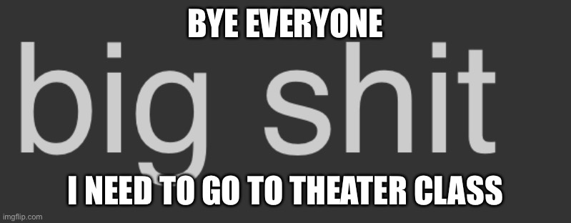 Big shit | BYE EVERYONE; I NEED TO GO TO THEATER CLASS | image tagged in big shit | made w/ Imgflip meme maker