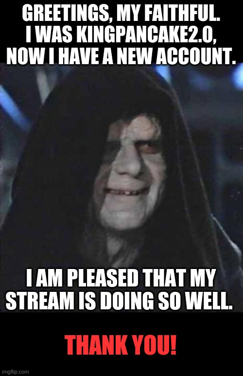 Thank you guys SO much! | GREETINGS, MY FAITHFUL. I WAS KINGPANCAKE2.0, NOW I HAVE A NEW ACCOUNT. I AM PLEASED THAT MY STREAM IS DOING SO WELL. THANK YOU! | image tagged in memes,sidious error | made w/ Imgflip meme maker