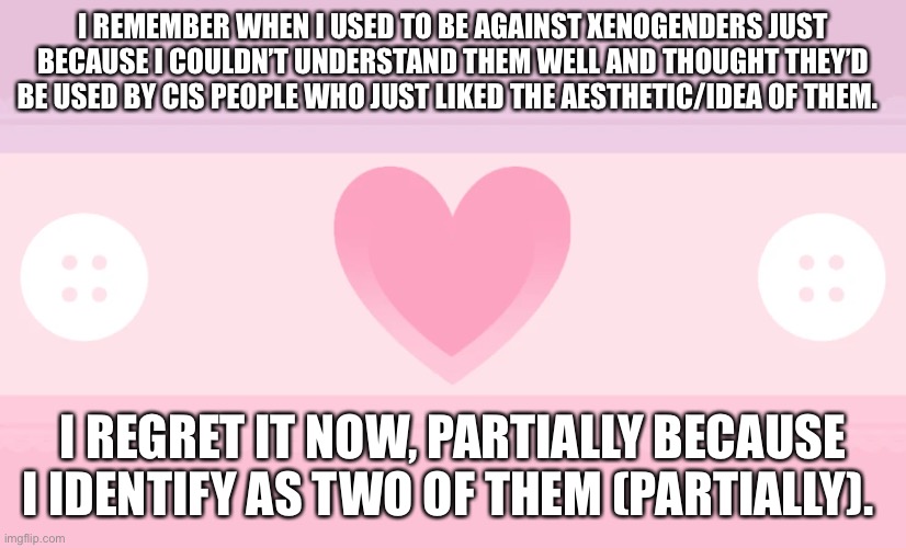 I REMEMBER WHEN I USED TO BE AGAINST XENOGENDERS JUST BECAUSE I COULDN’T UNDERSTAND THEM WELL AND THOUGHT THEY’D BE USED BY CIS PEOPLE WHO JUST LIKED THE AESTHETIC/IDEA OF THEM. I REGRET IT NOW, PARTIALLY BECAUSE I IDENTIFY AS TWO OF THEM (PARTIALLY). | made w/ Imgflip meme maker