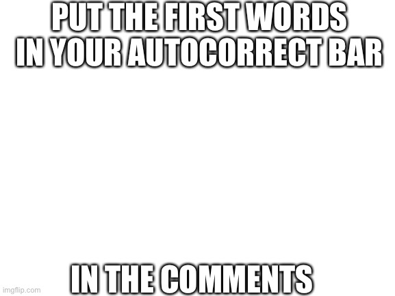 Blank White Template | PUT THE FIRST WORDS IN YOUR AUTOCORRECT BAR; IN THE COMMENTS | image tagged in blank white template | made w/ Imgflip meme maker
