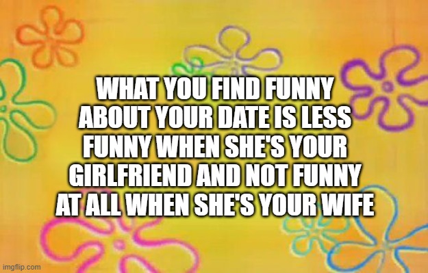 Spongebob time card background  | WHAT YOU FIND FUNNY ABOUT YOUR DATE IS LESS FUNNY WHEN SHE'S YOUR GIRLFRIEND AND NOT FUNNY AT ALL WHEN SHE'S YOUR WIFE | image tagged in spongebob time card background | made w/ Imgflip meme maker