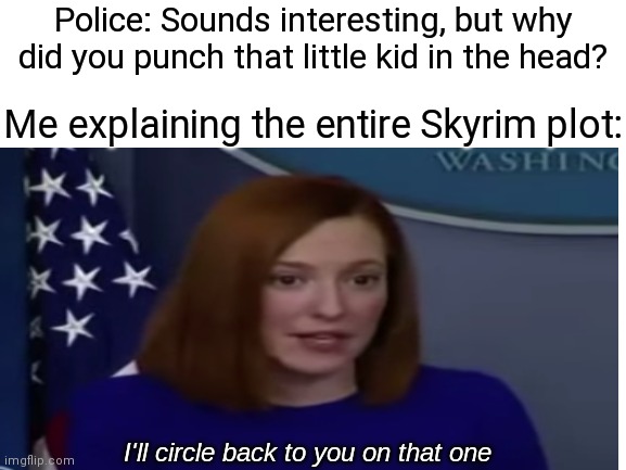 Jen Psaki | Police: Sounds interesting, but why did you punch that little kid in the head? Me explaining the entire Skyrim plot: | image tagged in jen psaki,circle back,skyrim,plot twist,police | made w/ Imgflip meme maker