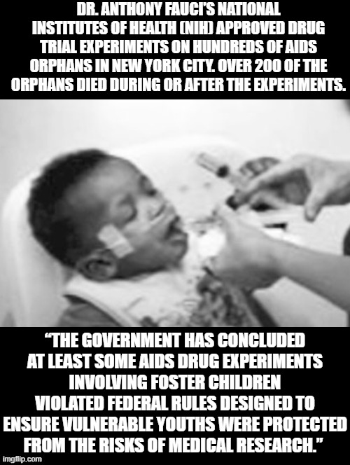 The Nazi's experimented with Jewish children the same way! Is this what we have become? | DR. ANTHONY FAUCI’S NATIONAL INSTITUTES OF HEALTH (NIH) APPROVED DRUG TRIAL EXPERIMENTS ON HUNDREDS OF AIDS ORPHANS IN NEW YORK CITY. OVER 200 OF THE ORPHANS DIED DURING OR AFTER THE EXPERIMENTS. “THE GOVERNMENT HAS CONCLUDED AT LEAST SOME AIDS DRUG EXPERIMENTS INVOLVING FOSTER CHILDREN VIOLATED FEDERAL RULES DESIGNED TO ENSURE VULNERABLE YOUTHS WERE PROTECTED FROM THE RISKS OF MEDICAL RESEARCH.” | image tagged in fauci,democrats,stupid liberals | made w/ Imgflip meme maker
