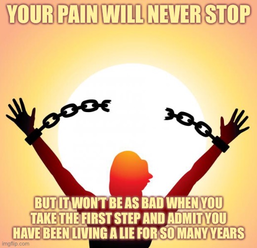 You Chained Yourself | YOUR PAIN WILL NEVER STOP; BUT IT WON’T BE AS BAD WHEN YOU TAKE THE FIRST STEP AND ADMIT YOU HAVE BEEN LIVING A LIE FOR SO MANY YEARS | image tagged in freedom | made w/ Imgflip meme maker