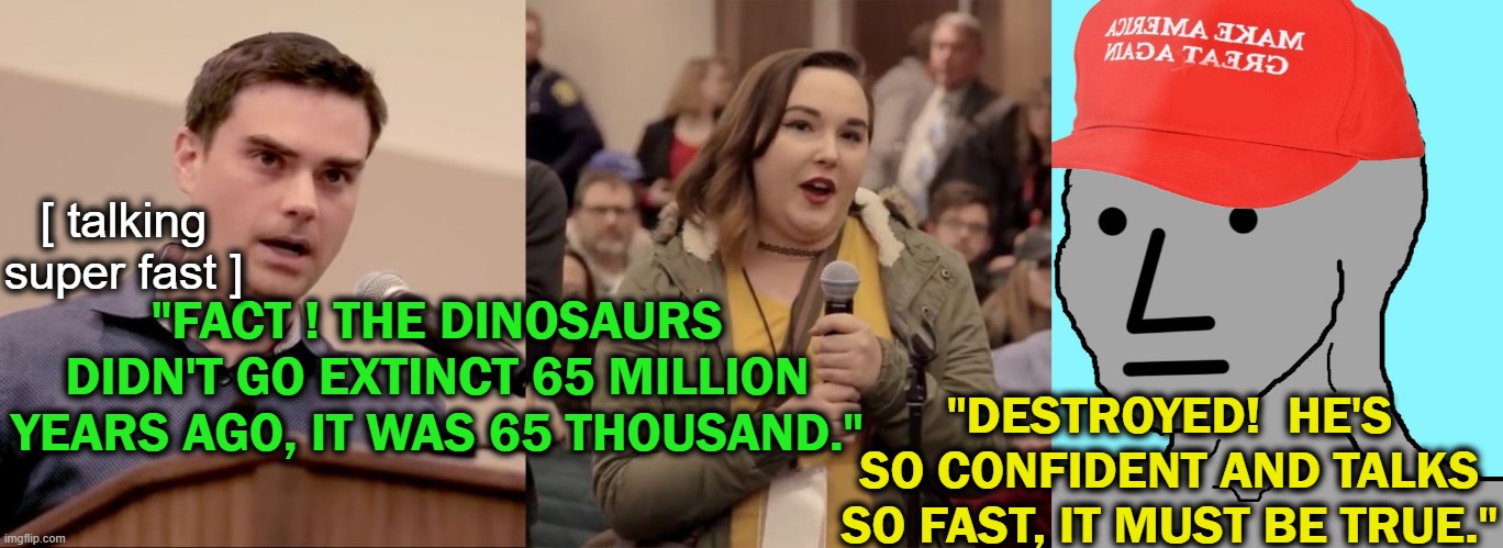 They should actually fact check sometimes | [ talking super fast ]; "FACT ! THE DINOSAURS DIDN'T GO EXTINCT 65 MILLION YEARS AGO, IT WAS 65 THOUSAND."; "DESTROYED!  HE'S SO CONFIDENT AND TALKS SO FAST, IT MUST BE TRUE." | image tagged in ben shapiro,fast,talking | made w/ Imgflip meme maker