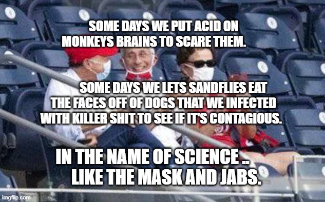 No mask Fauci | SOME DAYS WE PUT ACID ON MONKEYS BRAINS TO SCARE THEM.                                                                          
        SOME DAYS WE LETS SANDFLIES EAT THE FACES OFF OF DOGS THAT WE INFECTED WITH KILLER SHIT TO SEE IF IT'S CONTAGIOUS. IN THE NAME OF SCIENCE ..         LIKE THE MASK AND JABS. | image tagged in no mask fauci | made w/ Imgflip meme maker