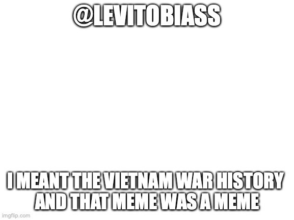 For @Levitobiass | @LEVITOBIASS; I MEANT THE VIETNAM WAR HISTORY 
AND THAT MEME WAS A MEME | image tagged in blank white template | made w/ Imgflip meme maker