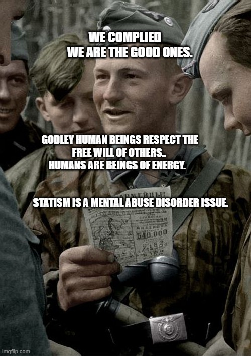 German Nazi SS Trooper Inspection of Papers | WE COMPLIED        WE ARE THE GOOD ONES. GODLEY HUMAN BEINGS RESPECT THE FREE WILL OF OTHERS.. 
            HUMANS ARE BEINGS OF ENERGY.                                                                                           
           STATISM IS A MENTAL ABUSE DISORDER ISSUE. | image tagged in german nazi ss trooper inspection of papers | made w/ Imgflip meme maker