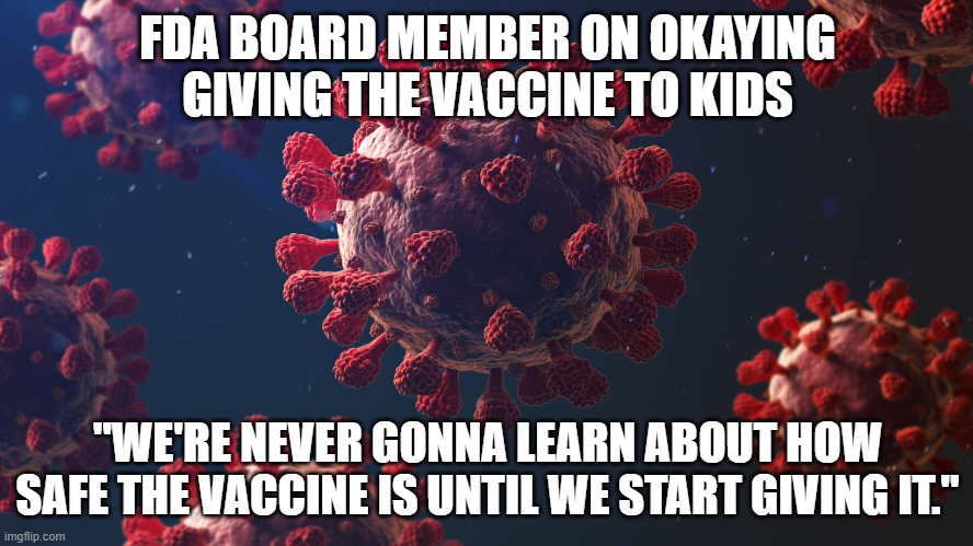 You should be terrified | FDA BOARD MEMBER ON OKAYING GIVING THE VACCINE TO KIDS; "WE'RE NEVER GONNA LEARN ABOUT HOW SAFE THE VACCINE IS UNTIL WE START GIVING IT." | image tagged in fda approves pfizer covid vaccine | made w/ Imgflip meme maker