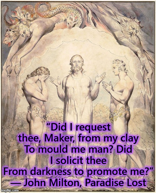 “Did I request thee, Maker, from my clay
To mould me man? Did I solicit thee
From darkness to promote me?”
― John Milton, Paradise Lost | image tagged in milton,paradise,lost,adam | made w/ Imgflip meme maker