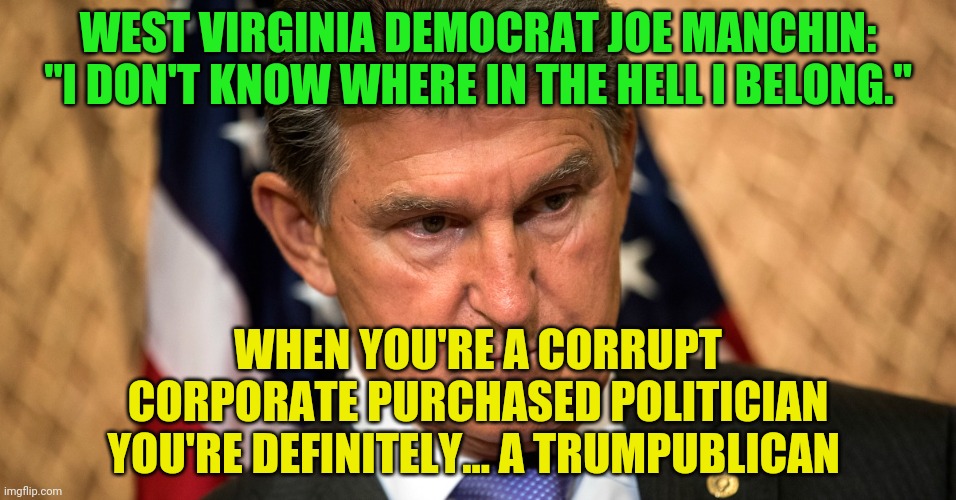 Manchin | WEST VIRGINIA DEMOCRAT JOE MANCHIN: "I DON'T KNOW WHERE IN THE HELL I BELONG."; WHEN YOU'RE A CORRUPT CORPORATE PURCHASED POLITICIAN YOU'RE DEFINITELY... A TRUMPUBLICAN | image tagged in manchin | made w/ Imgflip meme maker
