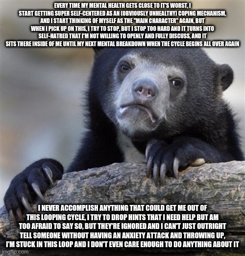 Confession Bear | EVERY TIME MY MENTAL HEALTH GETS CLOSE TO IT'S WORST, I START GETTING SUPER SELF-CENTERED AS AN (OBVIOUSLY UNHEALTHY) COPING MECHANISM, AND I START THINKING OF MYSELF AS THE "MAIN CHARACTER" AGAIN, BUT WHEN I PICK UP ON THIS, I TRY TO STOP, BUT I STOP TOO HARD AND IT TURNS INTO SELF-HATRED THAT I'M NOT WILLING TO OPENLY AND FULLY DISCUSS, AND IT SITS THERE INSIDE OF ME UNTIL MY NEXT MENTAL BREAKDOWN WHEN THE CYCLE BEGINS ALL OVER AGAIN; I NEVER ACCOMPLISH ANYTHING THAT COULD GET ME OUT OF THIS LOOPING CYCLE, I TRY TO DROP HINTS THAT I NEED HELP BUT AM TOO AFRAID TO SAY SO, BUT THEY'RE IGNORED AND I CAN'T JUST OUTRIGHT TELL SOMEONE WITHOUT HAVING AN ANXIETY ATTACK AND THROWING UP, I'M STUCK IN THIS LOOP AND I DON'T EVEN CARE ENOUGH TO DO ANYTHING ABOUT IT | image tagged in memes,confession bear | made w/ Imgflip meme maker