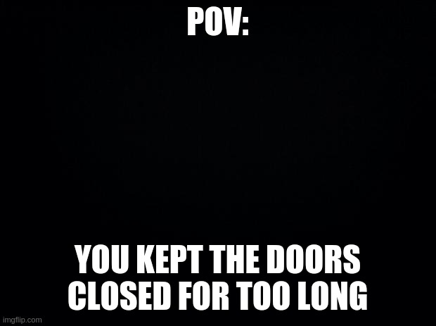 Black background | POV:; YOU KEPT THE DOORS CLOSED FOR TOO LONG | image tagged in black background | made w/ Imgflip meme maker