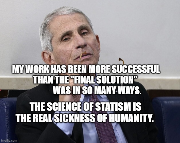 Dr. Fauci | MY WORK HAS BEEN MORE SUCCESSFUL THAN THE "FINAL SOLUTION"                 WAS IN SO MANY WAYS. THE SCIENCE OF STATISM IS THE REAL SICKNESS OF HUMANITY. | image tagged in dr fauci | made w/ Imgflip meme maker