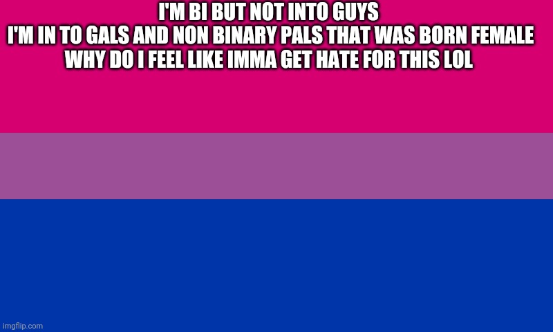 Bi flag | I'M BI BUT NOT INTO GUYS 
I'M IN TO GALS AND NON BINARY PALS THAT WAS BORN FEMALE
WHY DO I FEEL LIKE IMMA GET HATE FOR THIS LOL | image tagged in bi flag | made w/ Imgflip meme maker
