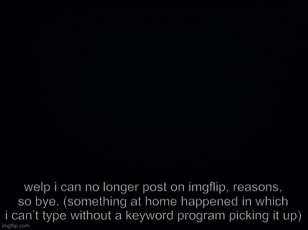 I will still be checking this stream and depression_stream. But I don’t think I can post until I find out a way around this | welp i can no longer post on imgflip, reasons, so bye. (something at home happened in which i can’t type without a keyword program picking it up) | image tagged in black background | made w/ Imgflip meme maker