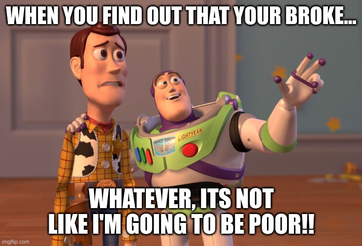 Money | WHEN YOU FIND OUT THAT YOUR BROKE... WHATEVER, ITS NOT LIKE I'M GOING TO BE POOR!! | image tagged in memes,x x everywhere | made w/ Imgflip meme maker
