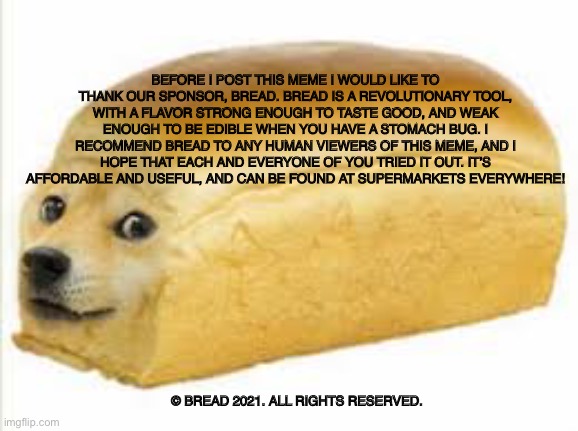 Doge bread | BEFORE I POST THIS MEME I WOULD LIKE TO THANK OUR SPONSOR, BREAD. BREAD IS A REVOLUTIONARY TOOL, WITH A FLAVOR STRONG ENOUGH TO TASTE GOOD, AND WEAK ENOUGH TO BE EDIBLE WHEN YOU HAVE A STOMACH BUG. I RECOMMEND BREAD TO ANY HUMAN VIEWERS OF THIS MEME, AND I HOPE THAT EACH AND EVERYONE OF YOU TRIED IT OUT. IT’S AFFORDABLE AND USEFUL, AND CAN BE FOUND AT SUPERMARKETS EVERYWHERE! © BREAD 2021. ALL RIGHTS RESERVED. | image tagged in doge bread | made w/ Imgflip meme maker