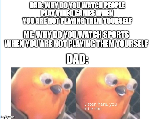 I did this to my dad and this was exactly the reaction | DAD: WHY DO YOU WATCH PEOPLE
PLAY VIDEO GAMES WHEN
YOU ARE NOT PLAYING THEM YOURSELF; ME: WHY DO YOU WATCH SPORTS
WHEN YOU ARE NOT PLAYING THEM YOURSELF; DAD: | image tagged in listen here you little shit | made w/ Imgflip meme maker