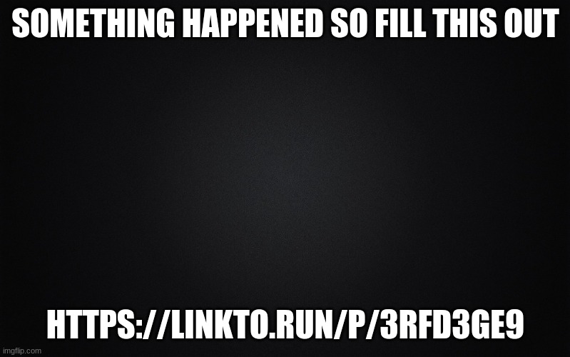 Solid Black Background | SOMETHING HAPPENED SO FILL THIS OUT; HTTPS://LINKTO.RUN/P/3RFD3GE9 | image tagged in solid black background | made w/ Imgflip meme maker