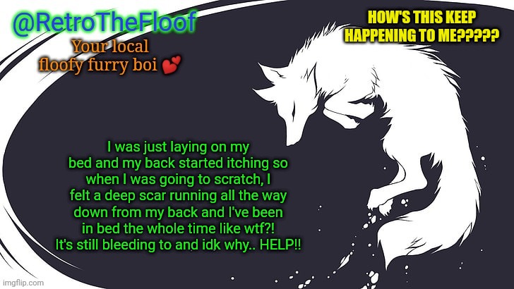 qwq how's this keep happening?? | HOW'S THIS KEEP HAPPENING TO ME????? I was just laying on my bed and my back started itching so when I was going to scratch, I felt a deep scar running all the way down from my back and I've been in bed the whole time like wtf?! It's still bleeding to and idk why.. HELP!! | image tagged in my back is sore af now qwq | made w/ Imgflip meme maker