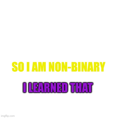 Blank Transparent Square | SO I AM NON-BINARY; I LEARNED THAT | image tagged in memes,blank transparent square | made w/ Imgflip meme maker