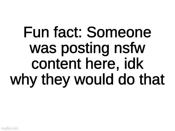 yep ._. (Btw, I deleted "those" nsfw posts) | Fun fact: Someone was posting nsfw content here, idk why they would do that | image tagged in blank white template,idk,sus,-cyan_official- | made w/ Imgflip meme maker