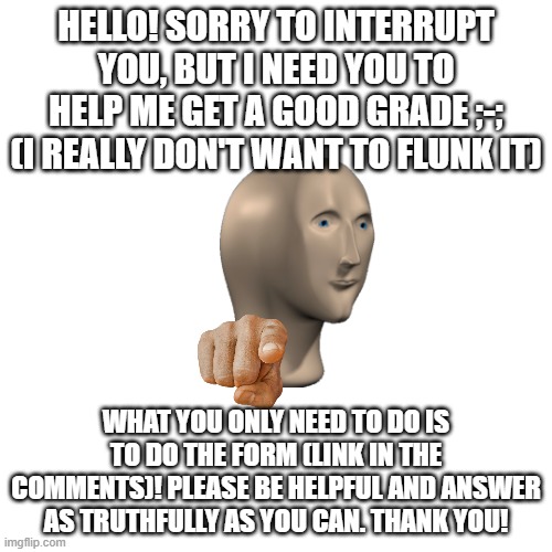 pls help? :/ | HELLO! SORRY TO INTERRUPT YOU, BUT I NEED YOU TO HELP ME GET A GOOD GRADE ;-; (I REALLY DON'T WANT TO FLUNK IT); WHAT YOU ONLY NEED TO DO IS TO DO THE FORM (LINK IN THE COMMENTS)! PLEASE BE HELPFUL AND ANSWER AS TRUTHFULLY AS YOU CAN. THANK YOU! | image tagged in blank transparent square,school,group projects,help me | made w/ Imgflip meme maker