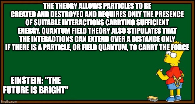 Bart Simpson - chalkboard |  THE THEORY ALLOWS PARTICLES TO BE CREATED AND DESTROYED AND REQUIRES ONLY THE PRESENCE OF SUITABLE INTERACTIONS CARRYING SUFFICIENT ENERGY. QUANTUM FIELD THEORY ALSO STIPULATES THAT THE INTERACTIONS CAN EXTEND OVER A DISTANCE ONLY IF THERE IS A PARTICLE, OR FIELD QUANTUM, TO CARRY THE FORCE; EINSTEIN: "THE FUTURE IS BRIGHT" | image tagged in bart simpson - chalkboard,einstein,science,smart | made w/ Imgflip meme maker