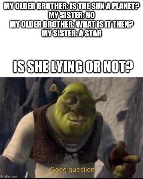 hmmm | MY OLDER BROTHER: IS THE SUN A PLANET?
MY SISTER: NO
MY OLDER BROTHER: WHAT IS IT THEN?
MY SISTER: A STAR; IS SHE LYING OR NOT? | image tagged in shrek,shrek good question,planet | made w/ Imgflip meme maker