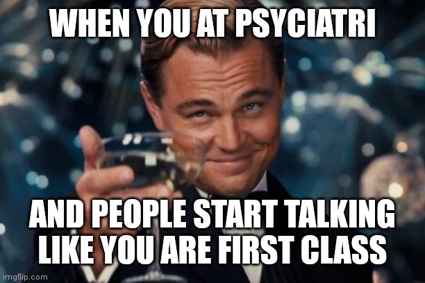 Gg | WHEN YOU AT PSYCIATRI; AND PEOPLE START TALKING LIKE YOU ARE FIRST CLASS | image tagged in memes,leonardo dicaprio cheers | made w/ Imgflip meme maker