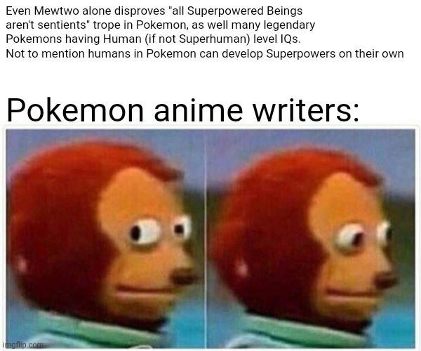 Pokemon worldbuilding in a nutshell | Even Mewtwo alone disproves "all Superpowered Beings aren't sentients" trope in Pokemon, as well many legendary Pokemons having Human (if not Superhuman) level IQs. Not to mention humans in Pokemon can develop Superpowers on their own; Pokemon anime writers: | image tagged in memes,monkey puppet,pokemon | made w/ Imgflip meme maker