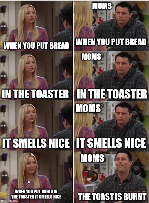 When you make toast | MOMS; WHEN YOU PUT BREAD; WHEN YOU PUT BREAD; MOMS; IN THE TOASTER; IN THE TOASTER; MOMS; IT SMELLS NICE; IT SMELLS NICE; MOMS; WHEN YOU PUT BREAD IN THE TOASTER IT SMELLS NICE; THE TOAST IS BURNT | image tagged in phoebe joey | made w/ Imgflip meme maker
