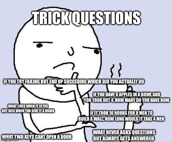 thinking meme | TRICK QUESTIONS; IF YOU TRY FAILING BUT END UP SUCCEDING WHICH DID YOU ACTUALLY DO; IF YOU HAVE 6 APPLES IN A BOWL AND YOU TOOK OUT 4, HOW MANY DO YOU HAVE NOW; WHAT LIVES WHEN IT IS FED BUT DIES WHEN YOU GIVE IT A DRINK; IF IT TOOK 10 HOURS FOR 8 MEN TO BUILD A WALL, HOW LONG WOULD IT TAKE 4 MEN; WHAT NEVER ASKS QUESTIONS BUT ALWAYS GETS ANSWERED; WHAT TWO KEYS CANT OPEN A DOOR | image tagged in thinking meme | made w/ Imgflip meme maker