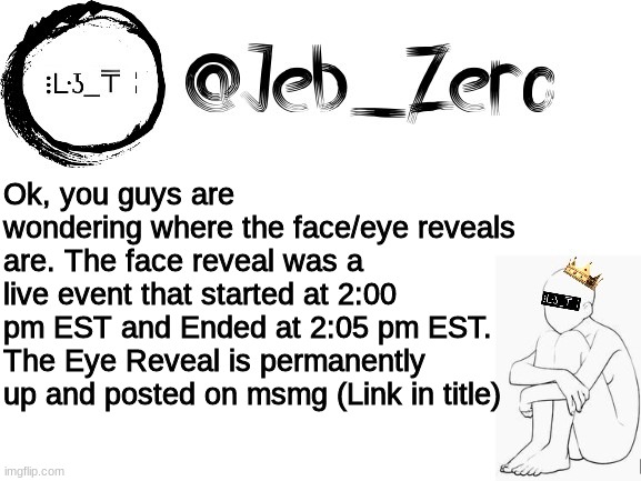 https://imgflip.com/i/5rwla3 | Ok, you guys are wondering where the face/eye reveals are. The face reveal was a live event that started at 2:00 pm EST and Ended at 2:05 pm EST. The Eye Reveal is permanently up and posted on msmg (Link in title) | image tagged in jebs_template | made w/ Imgflip meme maker