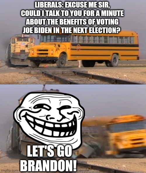 Made this one as an afterthought to my last school school bus meme XD | LIBERALS: EXCUSE ME SIR, COULD I TALK TO YOU FOR A MINUTE ABOUT THE BENEFITS OF VOTING JOE BIDEN IN THE NEXT ELECTION? LET'S GO BRANDON! | image tagged in a train hitting a school bus | made w/ Imgflip meme maker