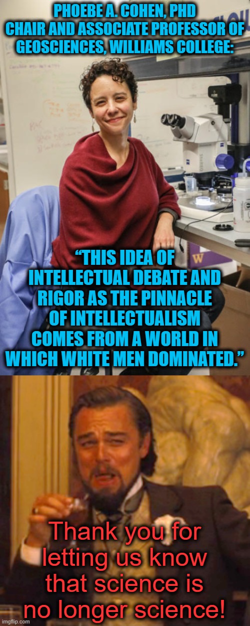 Know your 'woke' idiots posing as intellectuals! | PHOEBE A. COHEN, PHD
CHAIR AND ASSOCIATE PROFESSOR OF GEOSCIENCES, WILLIAMS COLLEGE:; “THIS IDEA OF INTELLECTUAL DEBATE AND RIGOR AS THE PINNACLE OF INTELLECTUALISM COMES FROM A WORLD IN WHICH WHITE MEN DOMINATED.”; Thank you for letting us know that science is no longer science! | image tagged in memes,laughing leo,phoebe cohen,woke,science,rigor | made w/ Imgflip meme maker