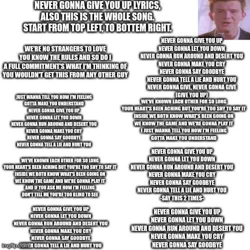 rick ashley | NEVER GONNA GIVE YOU UP LYRICS,
ALSO THIS IS THE WHOLE SONG.
START FROM TOP LEFT, TO BOTTEM RIGHT. NEVER GONNA GIVE YOU UP
NEVER GONNA LET YOU DOWN
NEVER GONNA RUN AROUND AND DESERT YOU
NEVER GONNA MAKE YOU CRY
NEVER GONNA SAY GOODBYE
NEVER GONNA TELL A LIE AND HURT YOU
NEVER GONNA GIVE, NEVER GONNA GIVE
(GIVE YOU UP); WE'RE NO STRANGERS TO LOVE
YOU KNOW THE RULES AND SO DO I
A FULL COMMITMENT'S WHAT I'M THINKING OF
YOU WOULDN'T GET THIS FROM ANY OTHER GUY; JUST WANNA TELL YOU HOW I'M FEELING
GOTTA MAKE YOU UNDERSTAND
NEVER GONNA GIVE YOU UP
NEVER GONNA LET YOU DOWN
NEVER GONNA RUN AROUND AND DESERT YOU
NEVER GONNA MAKE YOU CRY
NEVER GONNA SAY GOODBYE
NEVER GONNA TELL A LIE AND HURT YOU; WE'VE KNOWN EACH OTHER FOR SO LONG
YOUR HEART'S BEEN ACHING BUT YOU'RE TOO SHY TO SAY IT
INSIDE WE BOTH KNOW WHAT'S BEEN GOING ON
WE KNOW THE GAME AND WE'RE GONNA PLAY IT
I JUST WANNA TELL YOU HOW I'M FEELING
GOTTA MAKE YOU UNDERSTAND; NEVER GONNA GIVE YOU UP
NEVER GONNA LET YOU DOWN
NEVER GONNA RUN AROUND AND DESERT YOU
NEVER GONNA MAKE YOU CRY
NEVER GONNA SAY GOODBYE
NEVER GONNA TELL A LIE AND HURT YOU
-SAY THIS 2 TIMES-; WE'VE KNOWN EACH OTHER FOR SO LONG
YOUR HEART'S BEEN ACHING BUT YOU'RE TOO SHY TO SAY IT
INSIDE WE BOTH KNOW WHAT'S BEEN GOING ON
WE KNOW THE GAME AND WE'RE GONNA PLAY IT
AND IF YOU ASK ME HOW I'M FEELING
DON'T TELL ME YOU'RE TOO BLIND TO SEE; NEVER GONNA GIVE YOU UP
NEVER GONNA LET YOU DOWN
NEVER GONNA RUN AROUND AND DESERT YOU
NEVER GONNA MAKE YOU CRY
NEVER GONNA SAY GOODBYE
NEVER GONNA TELL A LIE AND HURT YOU; NEVER GONNA GIVE YOU UP
NEVER GONNA LET YOU DOWN
NEVER GONNA RUN AROUND AND DESERT YOU
NEVER GONNA MAKE YOU CRY
NEVER GONNA SAY GOODBYE | image tagged in memes,blank transparent square,rickroll haha,lyrics | made w/ Imgflip meme maker