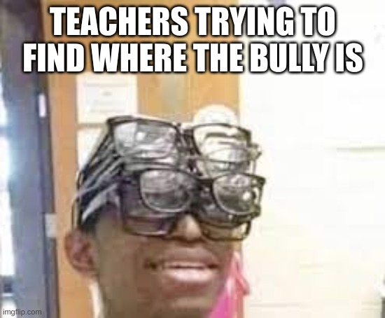 multiple glasses guy | TEACHERS TRYING TO FIND WHERE THE BULLY IS | image tagged in multiple glasses guy | made w/ Imgflip meme maker
