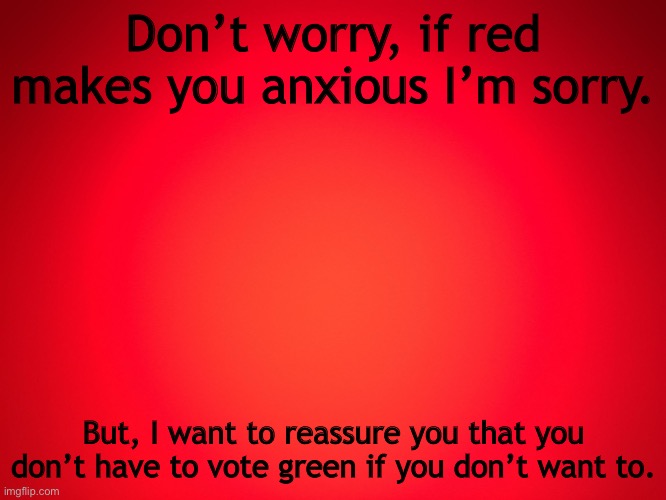 Red Background | Don’t worry, if red makes you anxious I’m sorry. But, I want to reassure you that you don’t have to vote green if you don’t want to. | image tagged in red background | made w/ Imgflip meme maker