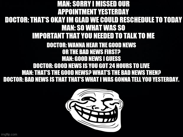 please dont block me | MAN: SORRY I MISSED OUR APPOINTMENT YESTERDAY
DOCTOR: THAT'S OKAY IM GLAD WE COULD RESCHEDULE TO TODAY
MAN: SO WHAT WAS SO IMPORTANT THAT YOU NEEDED TO TALK TO ME; DOCTOR: WANNA HEAR THE GOOD NEWS OR THE BAD NEWS FIRST?
MAN: GOOD NEWS I GUESS
DOCTOR: GOOD NEWS IS YOU GOT 24 HOURS TO LIVE
MAN: THAT'S THE GOOD NEWS? WHAT'S THE BAD NEWS THEN?
DOCTOR: BAD NEWS IS THAT THAT'S WHAT I WAS GONNA TELL YOU YESTERDAY. | image tagged in black background | made w/ Imgflip meme maker