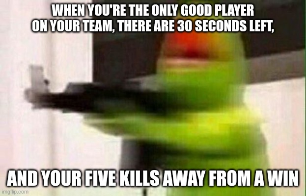 Online games be like |  WHEN YOU'RE THE ONLY GOOD PLAYER ON YOUR TEAM, THERE ARE 30 SECONDS LEFT, AND YOU'RE FIVE KILLS AWAY FROM A WIN | image tagged in kermit gun | made w/ Imgflip meme maker
