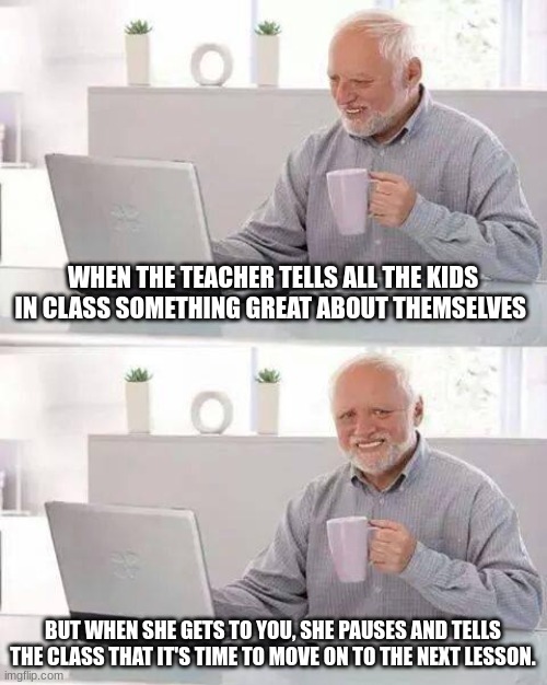 ;-; | WHEN THE TEACHER TELLS ALL THE KIDS IN CLASS SOMETHING GREAT ABOUT THEMSELVES; BUT WHEN SHE GETS TO YOU, SHE PAUSES AND TELLS THE CLASS THAT IT'S TIME TO MOVE ON TO THE NEXT LESSON. | image tagged in memes,hide the pain harold | made w/ Imgflip meme maker