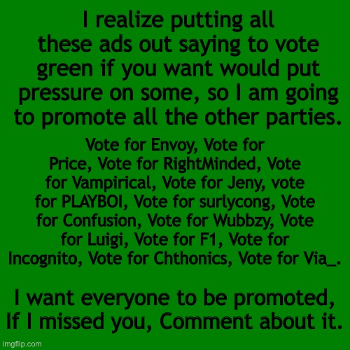 Blank green template | I realize putting all these ads out saying to vote green if you want would put pressure on some, so I am going to promote all the other parties. Vote for Envoy, Vote for Price, Vote for RightMinded, Vote for Vampirical, Vote for Jeny, vote for PLAYBOI, Vote for surlycong, Vote for Confusion, Vote for Wubbzy, Vote for Luigi, Vote for F1, Vote for Incognito, Vote for Chthonics, Vote for Via_. I want everyone to be promoted, If I missed you, Comment about it. | image tagged in blank green template | made w/ Imgflip meme maker