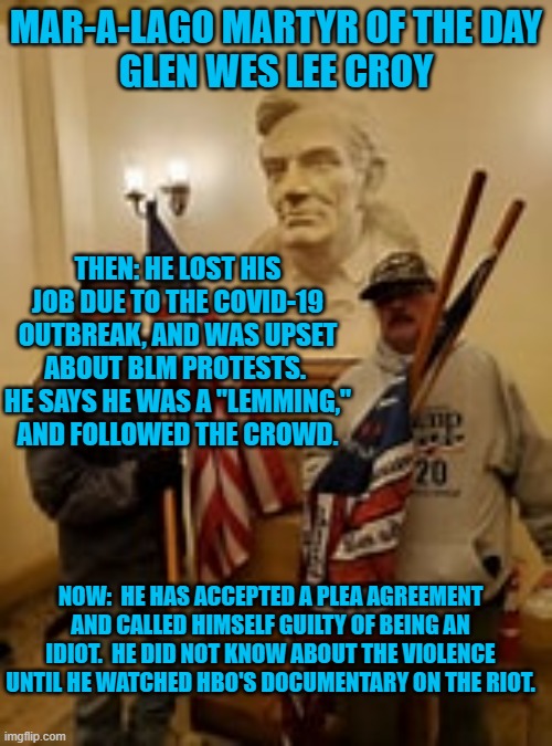 What "News," stations report heavily on BLM Protests but nothing about 1-6-21 Riot violence? | MAR-A-LAGO MARTYR OF THE DAY
GLEN WES LEE CROY; THEN: HE LOST HIS JOB DUE TO THE COVID-19 OUTBREAK, AND WAS UPSET ABOUT BLM PROTESTS.  HE SAYS HE WAS A "LEMMING," AND FOLLOWED THE CROWD. NOW:  HE HAS ACCEPTED A PLEA AGREEMENT AND CALLED HIMSELF GUILTY OF BEING AN IDIOT.  HE DID NOT KNOW ABOUT THE VIOLENCE UNTIL HE WATCHED HBO'S DOCUMENTARY ON THE RIOT. | image tagged in politics | made w/ Imgflip meme maker