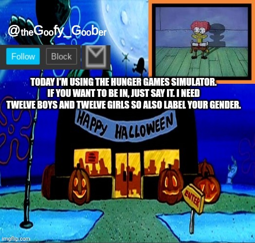 TheGoofyGoober's Halloween Announcement Template | TODAY I'M USING THE HUNGER GAMES SIMULATOR. IF YOU WANT TO BE IN, JUST SAY IT. I NEED TWELVE BOYS AND TWELVE GIRLS SO ALSO LABEL YOUR GENDER. | image tagged in thegoofygoober's halloween announcement template,memes | made w/ Imgflip meme maker