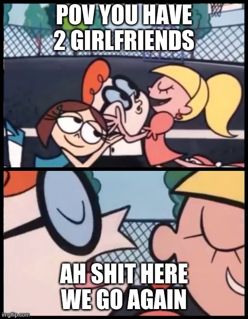 ahshitherewegoagian | POV YOU HAVE 2 GIRLFRIENDS; AH SHIT HERE WE GO AGAIN | image tagged in memes,say it again dexter | made w/ Imgflip meme maker
